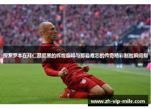 探索罗本在拜仁慕尼黑的辉煌巅峰与那些难忘的传奇精彩制胜瞬间刻
