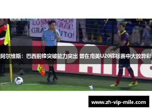 阿尔维斯：巴西前锋突破能力突出 曾在南美U20锦标赛中大放异彩