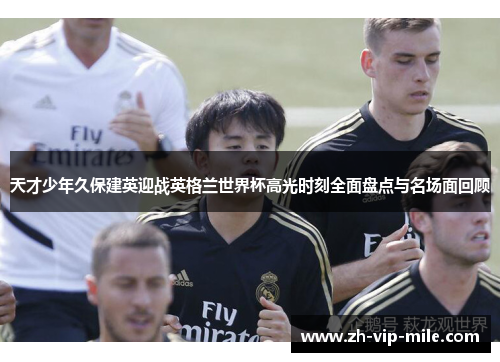天才少年久保建英迎战英格兰世界杯高光时刻全面盘点与名场面回顾