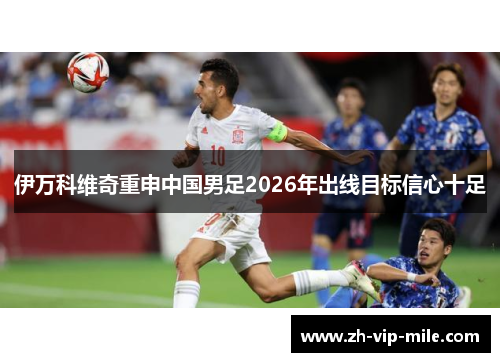 伊万科维奇重申中国男足2026年出线目标信心十足