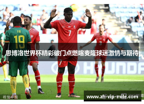 恩博洛世界杯精彩破门点燃喀麦隆球迷激情与期待