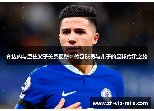 齐达内与恩佐父子关系揭秘：传奇球员与儿子的足球传承之路